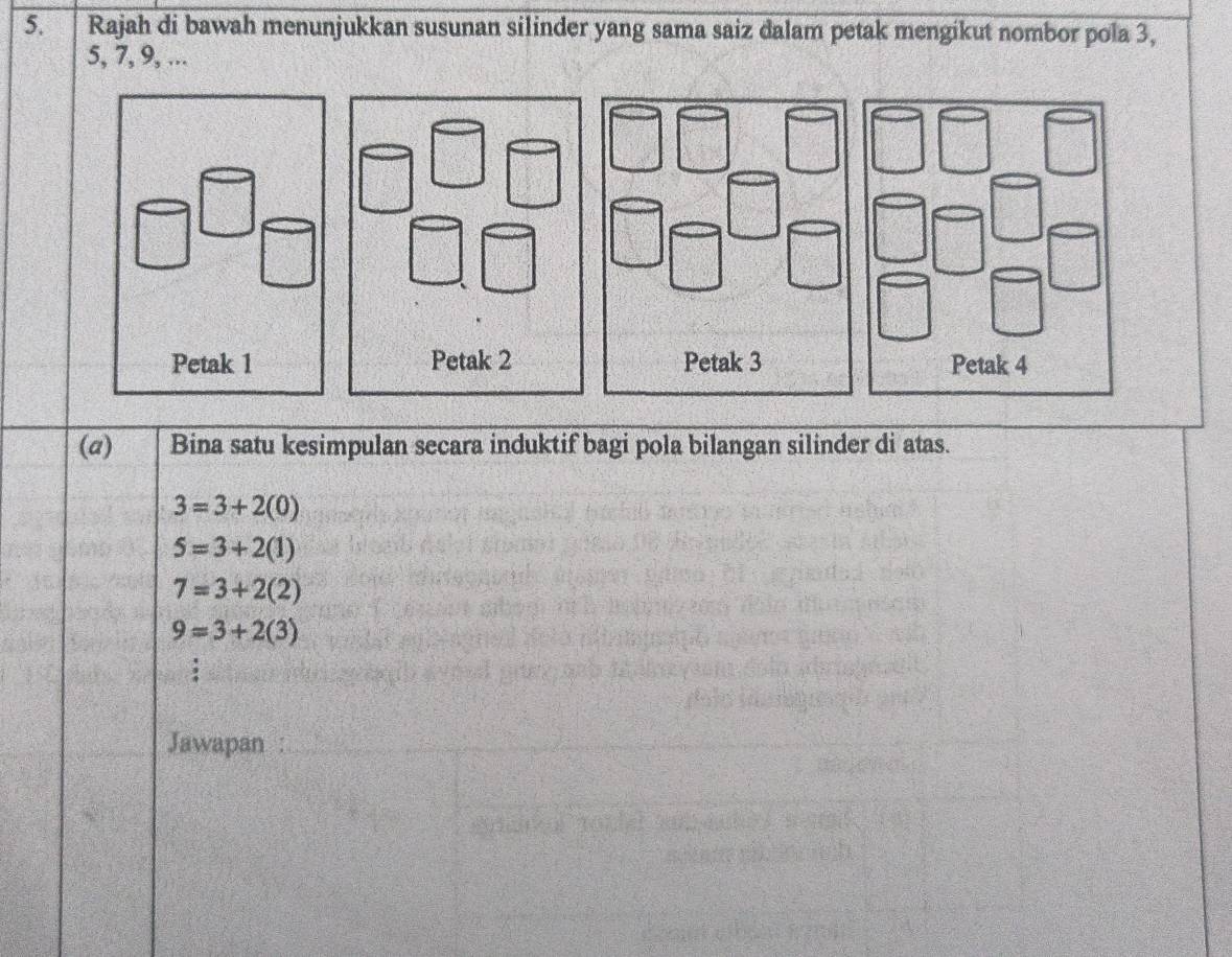 Rajah di bawah menunjukkan susunan silinder yang sama saiz dalam petak mengikut nombor pola 3,
5, 7, 9, ... 
Petak 3 Petak 4
(a) Bina satu kesimpulan secara induktif bagi pola bilangan silinder di atas.
3=3+2(0)
5=3+2(1)
7=3+2(2)
9=3+2(3)
Jawapan