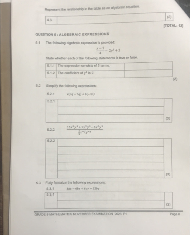 Represent the relationship in the table as an algebraic equation.
(2)
4.3
[TOTAL: 12]
QUESTION 5 : ALGEBRAIC EXPRESSIONS
5.1 The following algebraic expression is provided:
 (x-1)/4 -2y^2+3
State whether each of the following statements is true or false.
5.2 Simplify the following expressions:
5.2.1 2(3q-5q)+4(-3p)
5.2.2 frac 15x^2y^3+9x^2y^3-6x^2y^3 1/3 x^(-2)y^(-3)
5.3 Fully factorize the following expressions:
5.3.1 3ax-6bx+6ay-12by
5.3.1
(2)
GRADE 9 MATHEMATICS NOVEMBER EXAMINATION 2023 P1 Page 8