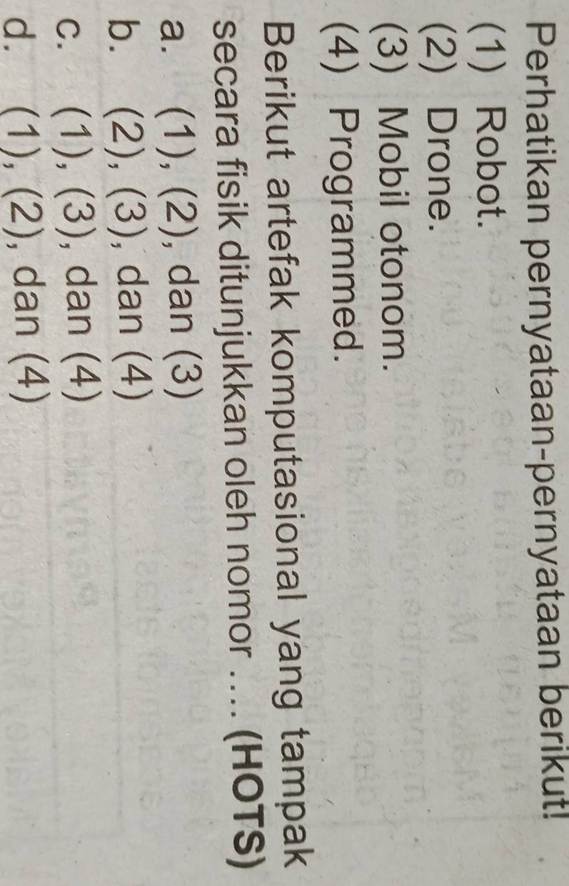 Perhatikan pernyataan-pernyataan berikut!
(1) Robot.
(2) Drone.
(3) Mobil otonom.
(4) Programmed.
Berikut artefak komputasional yang tampak
secara fisik ditunjukkan oleh nomor … (HOTS)
a. (1), (2), dan (3)
b. (2),(3) , dan (4)
C. (1),(3) , dan (4)
d. (1),(2) , dan (4)