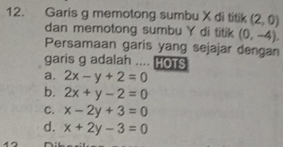 Garis g memotong sumbu X di titik (2,0)
dan memotong sumbu Y di titik (0,-4), 
Persamaan garis yang sejajar dengan
garis g adalah .... HOTS
a. 2x-y+2=0
b. 2x+y-2=0
C. x-2y+3=0
d. x+2y-3=0