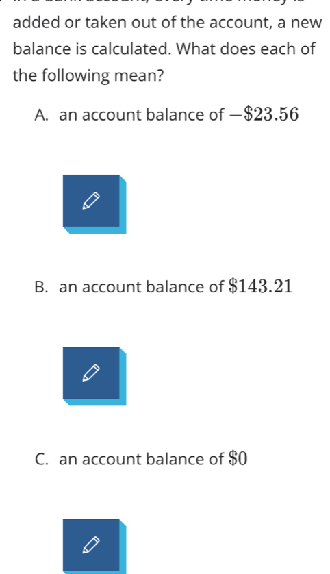 added or taken out of the account, a new
balance is calculated. What does each of
the following mean?
A. an account balance of —$23.56
B. an account balance of $143.21
C. an account balance of $0