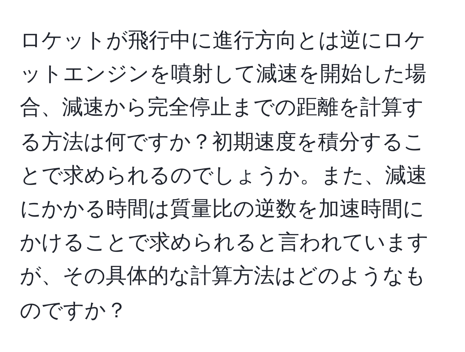 ロケットが飛行中に進行方向とは逆にロケットエンジンを噴射して減速を開始した場合、減速から完全停止までの距離を計算する方法は何ですか？初期速度を積分することで求められるのでしょうか。また、減速にかかる時間は質量比の逆数を加速時間にかけることで求められると言われていますが、その具体的な計算方法はどのようなものですか？