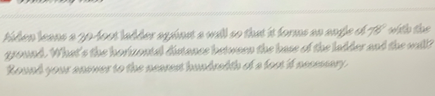 tiden leans a 20-fost ladder aginst a will so that it forms an ange of TV with the 
ground. What's the hortzontel distance between the base of the ladder and the well? 
Round your answer to the nearest hundradth of a foot if nessssary.