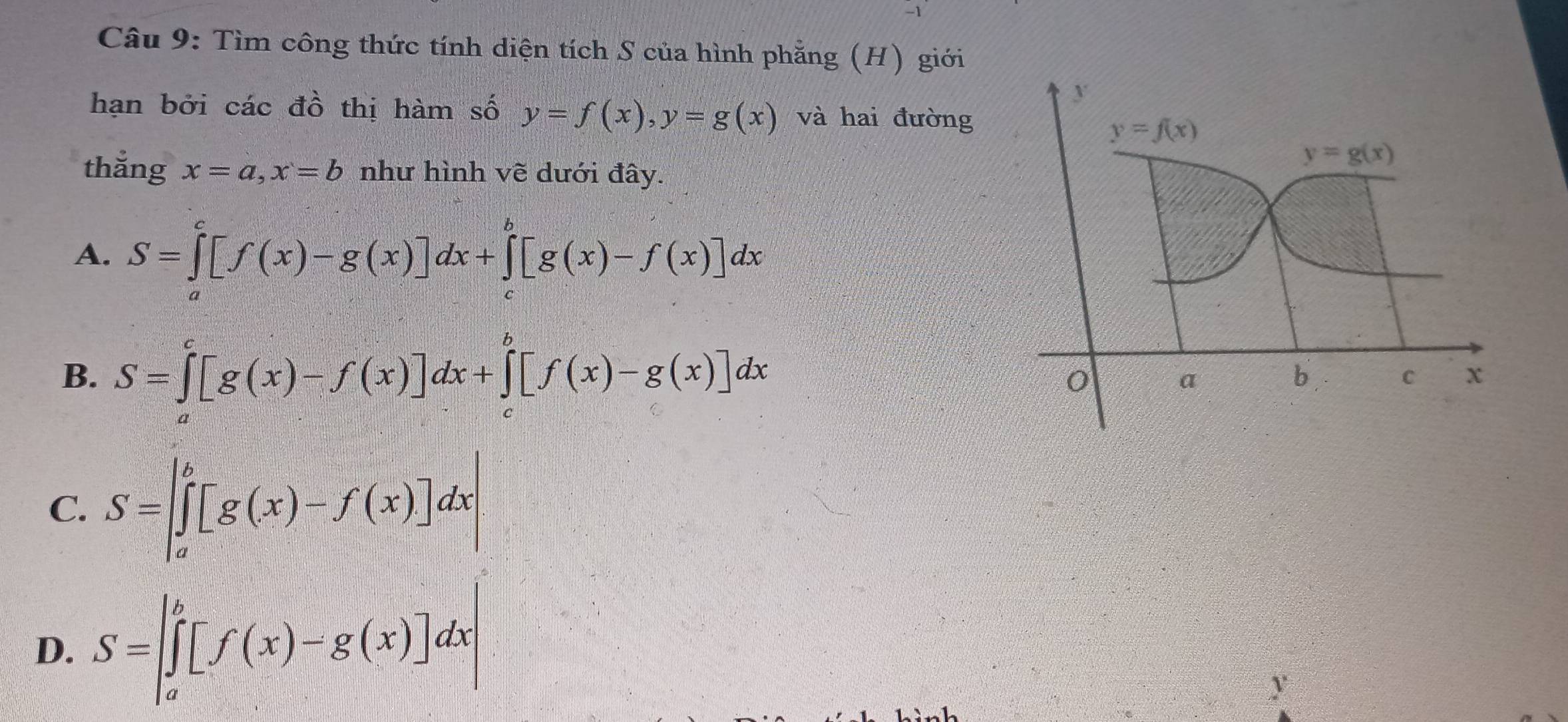 Tìm công thức tính diện tích S của hình phẳng (H) giới
y
hạn bởi các đồ thị hàm số y=f(x), y=g(x) và hai đường
y=f(x)
y=g(x)
thắng x=a, x=b như hình vẽ dưới đây.
A. S=∈tlimits _a^(c[f(x)-g(x)]dx+∈tlimits _c^b[g(x)-f(x)]dx
B. S=∈tlimits _a^c[g(x)-f(x)]dx+∈tlimits _c^b[f(x)-g(x)]dx
0 a
b C x
C
D. .beginarray)r b-b= 1f(x/2) 2)](x)-f(x)] x-b=[f(x)-g(x)]+c
y