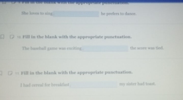 She loves to sing . he prefers to dance. 
Fill in the blank with the appropriate punctuation. 
The baseball game was exciting . the score was tied. 
1 Fill in the blank with the appropriate punctuation. 
I had cereal for breakfast . my sister had toast.