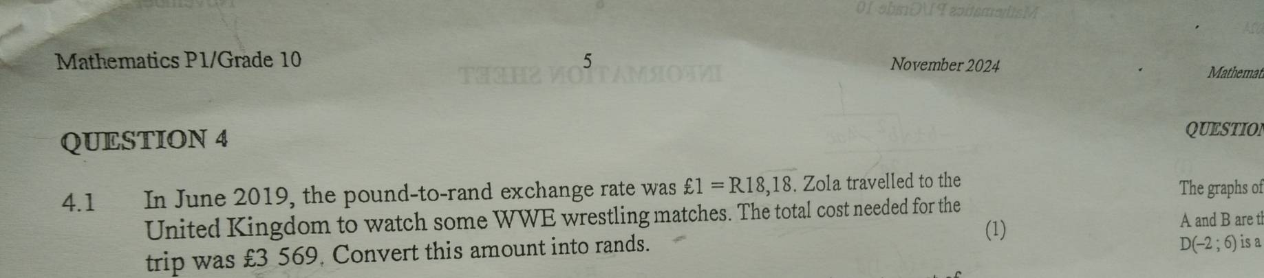 0I obsDI I apitsms 
Mathematics P1/Grade 10 5 
November 2024 
Mathemat 
QUESTION 4 
QUESTION 
4.1 In June 2019, the pound-to-rand exchange rate was £1=R18,18.Zo la travelled to the 
The graphs of 
United Kingdom to watch some WWE wrestling matches. The total cost needed for the 
(1) 
A and B are t 
trip was £3 569, Convert this amount into rands.
D(-2;6) is a