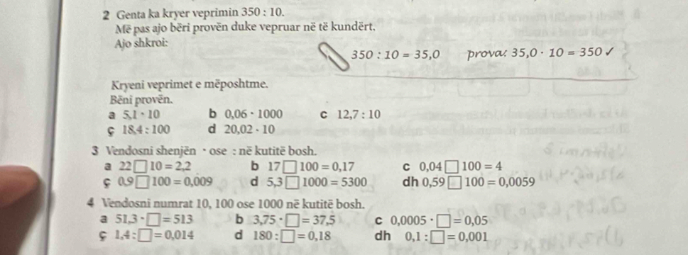 Genta ka kryer veprimin 350:10. 
Mẽ pas ajo bëri provën duke vepruar në të kundërt, 
Ajo shkroi:
350:10=35, 0 prova. 35,0· 10=350
Kryeni veprimet e mëposhtme. 
Bēni provēn. 
a 5,1· 10 b 0.06· 1000 C 12,7:10
18.4:100 d 20,02· 10
3 Vendosni shenjën · ose : në kutitë bosh. 
a 22□ 10=2,2 b 17□ 100=0,17 C 0,04□ 100=4
ς 0.9□ 100=0.009 d 5,3□ 1000=5300 dh 0,59□ 100=0,0059
4 Vendosni numrat 10, 100 ose 1000 në kutitë bosh. 
a 51,3· □ =513 b 3,75· □ =37,5 C 0,0005· □ =0,05
ς 1,4:□ =0,014 d 180:□ =0,18 dh 0,1:□ =0,001