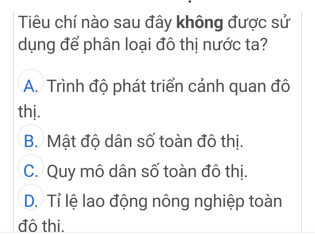 Tiêu chí nào sau đây không được sử
dụng để phân loại đô thị nước ta?
A. Trình độ phát triển cảnh quan đô
thị.
B. Mật độ dân số toàn đô thị.
C. Quy mô dân số toàn đô thị.
D. Tỉ lệ lao động nông nghiệp toàn
đô thi.