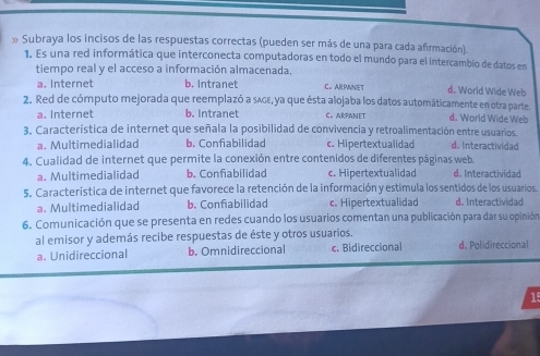 » Subraya los incisos de las respuestas correctas (pueden ser más de una para cada afirmación).
1. Es una red informática que interconecta computadoras en todo el mundo para el intercambio de datos en
tiempo real y el acceso a información almacenada.
a. Internet b. Intranet C. ARPANET d. World Wide Web
2. Red de cómputo mejorada que reemplazó a sʌgε, ya que ésta alojaba los datos automáticamente en otra parte. d. World Wide Web
a. Internet b. Intranet C。ARPANET
3. Característica de internet que señala la posibilidad de convivencia y retroalimentación entre usuarios.
a. Multimedialidad b. Confiabilidad c. Hipertextualidad d. Interactividad
4. Cualidad de internet que permite la conexión entre contenidos de diferentes páginas web. d. Interactividad
a. Multimedialidad b. Confiabilidad c. Hipertextualidad
5. Característica de internet que favorece la retención de la información y estimula los sentidos de los usuarios.
a. Multimedialidad b. Confiabilidad c. Hipertextualidad d. Interactividad
6. Comunicación que se presenta en redes cuando los usuarios comentan una publicación para dar su opinión
al emisor y además recibe respuestas de éste y otros usuarios.
a. Unidireccional b. Omnidireccional c. Bidireccional d. Polidireccional
15