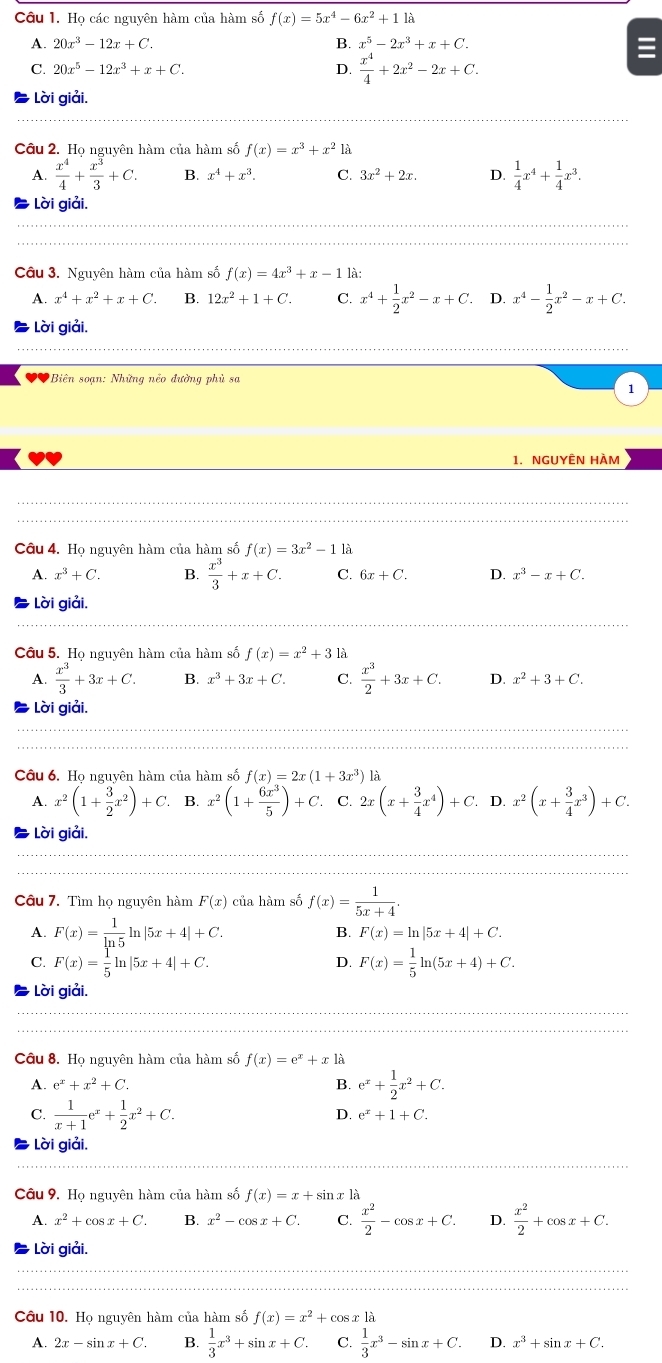 Họ các nguyên hàm của hàm số f(x)=5x^4-6x^2+11a
A. 20x^3-12x+C. B. x^5-2x^3+x+C.
C. 20x^5-12x^3+x+C.
D.  x^4/4 +2x^2-2x+C.
Lời giải,
Câu 2. Họ nguyên hàm của hàm số f(x)=x^3+x^21a
A.  x^4/4 + x^3/3 +C. B. x^4+x^3. C. 3x^2+2x. D.  1/4 x^4+ 1/4 x^3.
Lời giải,
Câu 3. Nguyên hàm của hàm số f(x)=4x^3+x-11.
A. x^4+x^2+x+C. B. 12x^2+1+C. C. x^4+ 1/2 x^2-x+C. D. x^4- 1/2 x^2-x+C.
Lời giải.
0 Biên soạn: Những nếo đường phù sa
1
1. NGUYÊN HÀM
Câu 4. Họ nguyên hàm của hàm số f(x)=3x^2-11a
A. x^3+C. B.  x^3/3 +x+C. C. 6x+C. D. x^3-x+C.
Lời giải.
Câu 5. Họ nguyên hàm của hàm số f(x)=x^2+31lambda
A.  x^3/3 +3x+C. B. x^3+3x+C. C.  x^3/2 +3x+C. D. x^2+3+C.
Lời giải,
Câu 6. Ho nguyên hàm của hàm số f(x)=2x(1+3x^3) là
A. x^2(1+ 3/2 x^2)+C. B. x^2(1+ 6x^3/5 )+C. C. 2x(x+ 3/4 x^4)+C. D. x^2(x+ 3/4 x^3)+C.
Lời giải.
Câu 7. Tìm họ nguyên hàm F(x) của hàm số f(x)= 1/5x+4 .
A. F(x)= 1/ln 5 ln |5x+4|+C.
B. F(x)=ln |5x+4|+C.
C. F(x)= 1/5 ln |5x+4|+C. D. F(x)= 1/5 ln (5x+4)+C.
Lời giải,
Câu 8. Họ nguyên hàm của hàm số f(x)=e^x+x1a
A. e^x+x^2+C. B. e^x+ 1/2 x^2+C.
C.  1/x+1 e^x+ 1/2 x^2+C.
D. e^x+1+C.
Lời giải.
Câu 9. Họ nguyên hàm của hàm số f(x)=x+sin
A. x^2+cos x+C. B. x^2-cos x+C. C.  x^2/2 -cos x+C. D.  x^2/2 +cos x+C.
Lời giải.
Câu 10. Họ nguyên hàm của hàm số f(x)=x^2+cos x1a
A. 2x-sin x+C. B.  1/3 x^3+sin x+C. C.  1/3 x^3-sin x+C. D. x^3+sin x+C.