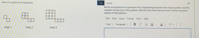 Here is a pattern of squares. 1 point 
1 
Write an equation to represent the relationship between the step number and the 
relates to the pattern. number of squares in the pattern. Briefly describe how each part of the equation 
Edit View Insert Format Tools Table 
12pt Paragraph B I : 
Step 1 Step 2 Step 3