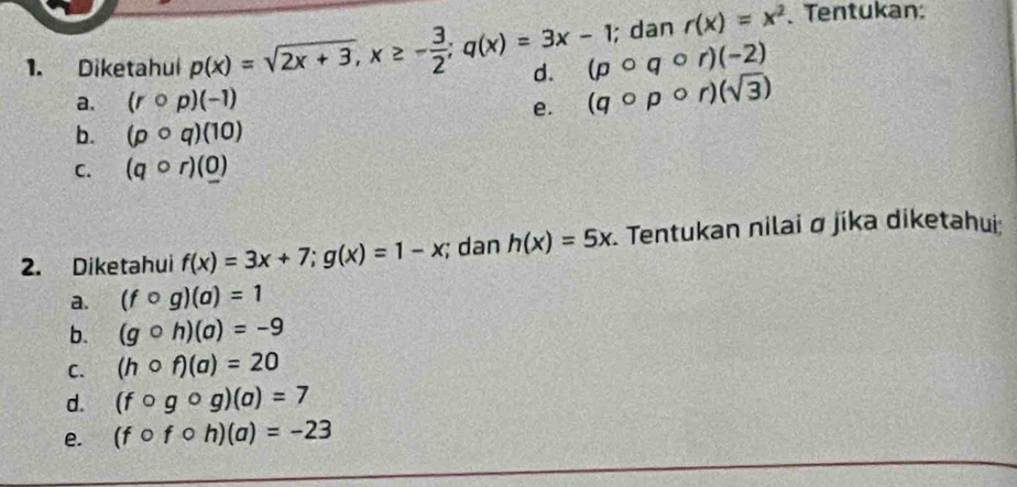 dan r(x)=x^2. Tentukan:
(pcirc qcirc r)(-2)
1. Diketahui p(x)=sqrt(2x+3), x≥ - 3/2 ;q(x)=3x-1 d. (qcirc pcirc r)(sqrt(3))
a. (rcirc p)(-1)
e.
b. (pcirc q)(10)
C. (qcirc r)(0)
2. Diketahui f(x)=3x+7; g(x)=1-x; dan h(x)=5x Tentukan nilai σ jika diketahui:
a. (fcirc g)(a)=1
b. (gcirc h)(a)=-9
C. (hcirc f)(a)=20
d. (fcirc gcirc g)(a)=7
e. (fcirc fcirc h)(a)=-23