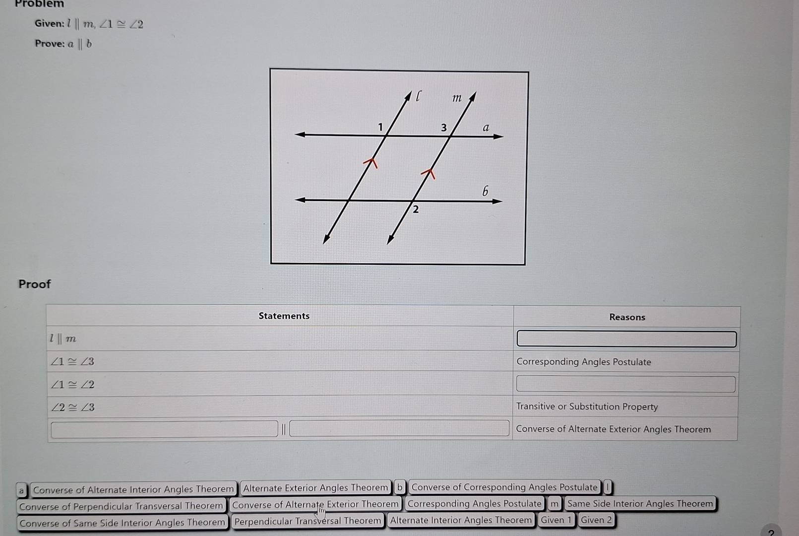 Problem
Given: l||m, ∠ 1≌ ∠ 2
Prove: aparallel b
Proof
Statements Reasons
lⅡm
∠ 1≌ ∠ 3 Corresponding Angles Postulate
∠ 1≌ ∠ 2
∠ 2≌ ∠ 3
Transitive or Substitution Property
Converse of Alternate Exterior Angles Theorem
a Converse of Alternate Interior Angles Theorem Alternate Exterior Angles Theorem b Converse of Corresponding Angles Postulate
Converse of Perpendicular Transversal Theorem Converse of Alternate Exterior Theorem Corresponding Angles Postulate m Same Side Interior Angles Theorem
Converse of Same Side Interior Angles Theorem Perpendicular Transversal Theorem *Alternate Interior Angles Theorem Given 1 Given 2
2