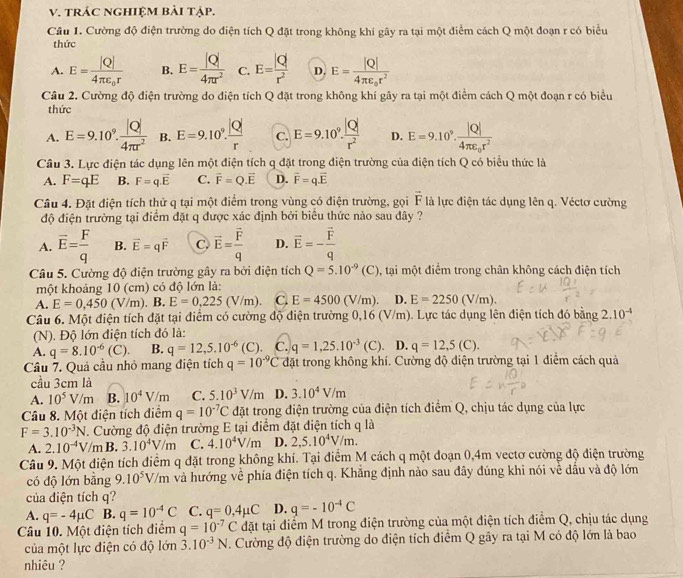trÁC nghiệm bài tập.
Cầu 1. Cường độ điện trường do điện tích Q đặt trong không khí gây ra tại một điểm cách Q một đoạn r có biểu
thức
A. E=frac |Q|4π varepsilon _0r B. E= |Q|/4π r^2  C. E= |Q|/r^2  D. E=frac |Q|4π varepsilon _or^2
Câu 2. Cường độ điện trường do điện tích Q đặt trong không khí gây ra tại một điểm cách Q một đoạn r có biểu
thức
A. E=9.10^9. |Q|/4π r^2  B. E=9.10^9. |Q|/r  C. E=9.10^9. |Q|/r^2  D. E=9.10^9.frac |Q|4π varepsilon _0r^2
Câu 3. Lực điện tác dụng lên một điện tích q đặt trong điện trường của điện tích Q có biểu thức là
A. F=qE B. F=q.overline E C. vector F=Q.vector E D. vector F=qvector E
Câu 4. Đặt điện tích thử q tại một điểm trong vùng có điện trường, gọi overline F là lực điện tác dụng lên q. Véctơ cường
độ điện trường tại điểm đặt q được xác định bởi biểu thức nào sau đây ?
A. overline E= F/q  B. vector E=qvector F C. vector E=frac vector Fq D. vector E=-frac vector Fq
Câu 5. Cường độ điện trường gây ra bởi điện tích Q=5.10^(-9)(C) , tại một điểm trong chân không cách điện tích
một khoảng 10 (cm) có độ lớn là:
A. E=0,450(V/m).B.E=0,225(V/m). C. E=4500(V/m). D. E=2250(V/m).
Câu 6. Một điện tích đặt tại điểm có cường độ điện trường 0,16 (V/m). Lực tác dụng lên điện tích đó bằng 3 2.10^(-4)
(N). Độ lớn điện tích đó là:
A. q=8.10^(-6)(C). B. q=12,5.10^(-6) (C) C. q=1,25.10^(-3)(C). D. q=12,5(C).
Câu 7. Quả cầu nhỏ mang điện tích q=10^(-9)C đặt trong không khí. Cường độ điện trường tại 1 điểm cách quả
cầu 3cm là
A. 10^5V/m B. 10^4V/m C. 5.10^3V/m D. 3.10^4V/m
Câu 8. Một điện tích điểm q=10^(-7)C đặt trong điện trường của điện tích điểm Q, chịu tác dụng của lực
F=3.10^(-3)N T. Cường độ điện trường E tại điểm đặt điện tích q là
A. 2.10^(-4)V/mB. 3.10^4V/m C. 4.10^4V/m D. 2,5.10^4V/m.
Câu 9. Một điện tích điểm q đặt trong không khí. Tại điểm M cách q một đoạn 0,4m vectơ cường độ điện trường
có độ lớn bằng 9.10^5V/m và hướng về phía điện tích q. Khắng định nào sau đây đúng khi nói về dầu và độ lớn
của điện tích q?
A. q=-4mu C B. q=10^(-4)C C. q=0,4mu C D. q=-10^(-4)C
Câu 10. Một điện tích điểm q=10^(-7)C đặt tại điểm M trong điện trường của một điện tích điểm Q, chịu tác dụng
của một lực điện có độ lớn 3.10^(-3)N. Cường độ điện trường do điện tích điểm Q gây ra tại M có độ lớn là bao
nhiêu ?