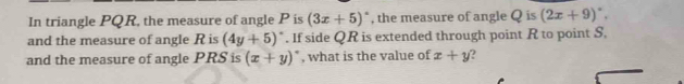 In triangle PQR, the measure of angle P is (3x+5)^circ  , the measure of angle Q is (2x+9)^circ . 
and the measure of angle R is (4y+5)^circ . If side QR is extended through point R to point S, 
and the measure of angle PRS is (x+y)^circ  , what is the value of x+y )