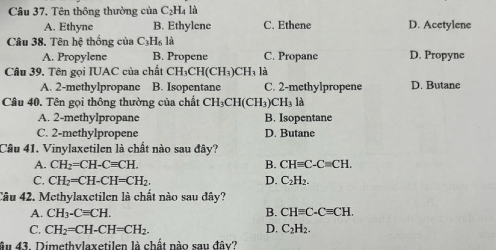 Tên thông thường của C_2H_4 là
A. Ethyne B. Ethylene C. Ethene D. Acetylene
Câu 38. Tên hệ thống của C_3H_6 là
A. Propylene B. Propene C. Propane D. Propyne
Câu 39. Tên gọi IUAC của chất CH_3CH(CH_3)CH_3 là
A. 2 -methylpropane B. Isopentane C. 2 -methylpropene D. Butane
Câu 40. Tên gọi thông thường của chất CH_3CH(CH_3)CH_3 là
A. 2 -methylpropane B. Isopentane
C. 2 -methylpropene D. Butane
Câu 41. Vinylaxetilen là chất nào sau đây?
A. CH_2=CH-Cequiv CH. B. CHequiv C-Cequiv CH.
C. CH_2=CH-CH=CH_2. D. C_2H_2. 
Câu 42. Methylaxetilen là chất nào sau đây?
A. CH_3-Cequiv CH. B. CHequiv C-Cequiv CH.
C. CH_2=CH-CH=CH_2. D. C_2H_2. 
âu 43. Dimethvlaxetilen là chất nào sau đây?