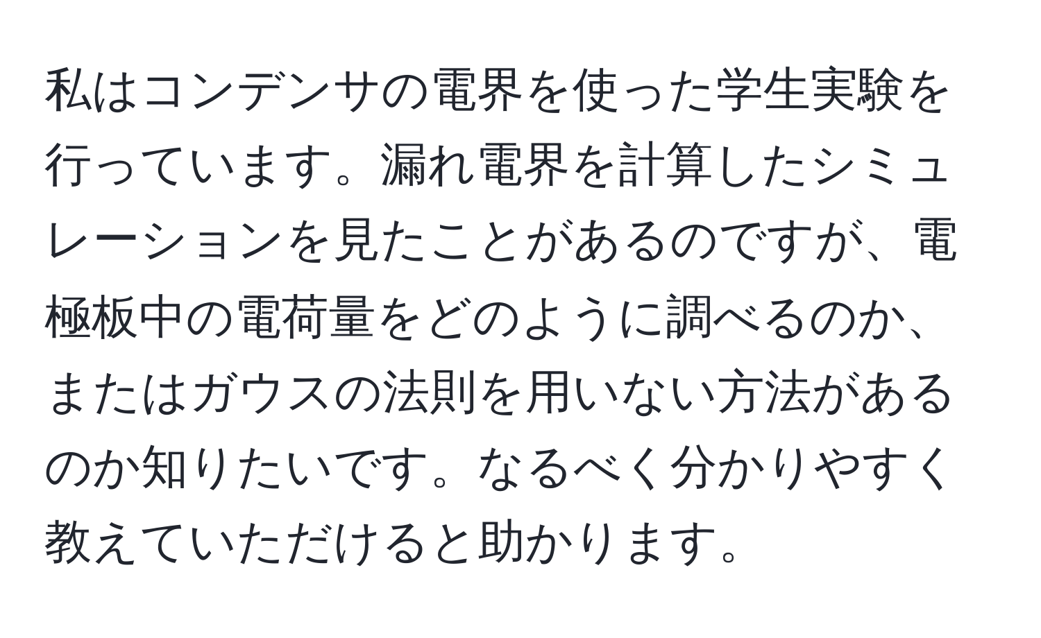 私はコンデンサの電界を使った学生実験を行っています。漏れ電界を計算したシミュレーションを見たことがあるのですが、電極板中の電荷量をどのように調べるのか、またはガウスの法則を用いない方法があるのか知りたいです。なるべく分かりやすく教えていただけると助かります。