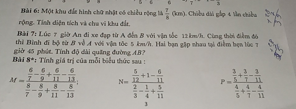 5 6 6 7 3
Bài 6: Một khu đất hình chữ nhật có chiều rộng là  7/8 (km). Chiều dài gấp 4 lần chiều 
Tộng. Tính diện tích và chu vi khu đất. 
Bài 7: Lúc 7 giờ An đi xe đạp từ A đến B với vận tốc 12km/h. Cùng thời điểm đó 
thì Bình đi bộ từ B về A với vận tốc 5 km/h. Hai bạn gặp nhau tại điểm hẹn lúc 7
giờ 45 phút. Tính độ dài quãng đường AB? 
Bài 8*: Tính giá trị của mỗi biểu thức sau :
M=frac  6/7 - 6/9 + 6/11 - 6/13  8/7 - 8/9 + 8/11 - 8/13 .
N=frac  5/12 +1- 6/11  2/3 - 1/4 + 5/11 
P=frac  3/5 + 3/7 - 3/11  4/5 + 4/7 - 4/11 
3