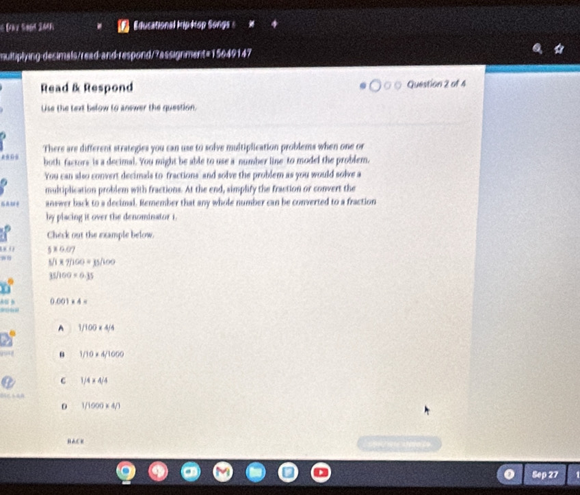 Đà y Sod 2048 Educational hip Hop Songa s
multiplying desimals/read and respond/?assignment=15649147
Read & Respond Question 2 of 4
Use the text below to anewer the question.
There are different strategies you can use to solve multiplication problems when one or
both factors is a decimal. You might be able to use a number line to model the problem.
You can also convert decimals to fractions and solve the problem as you would solve a
multiplication problem with fractions. At the end, simplify the fraction or convert the
answer back to a decimal. Remember that any whole number can be converted to a fraction
by placing it over the denominator i.
Check out the example below.
5* 0.07
5/1* 7/160=35/100
35/100* 0.35
AB B 0.001* 4=
o 
A 1/100* 4/4
918 1/10* 4/1000
C 1/4* 4/4

0 1/1000* 4/3
BACK
Sep 27