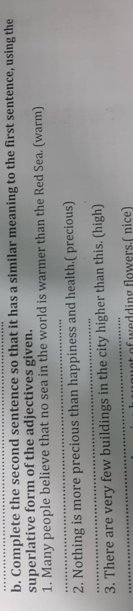 Complete the second sentence so that it has a similar meaning to the first sentence, using the 
superlative form of the adjectives given. 
_ 
1. Many people believe that no sea in the world is warmer than the Red Sea. (warm) 
_ 
2. Nothing is more precious than happiness and health.( precious) 
_ 
3. There are very few buildings in the city higher than this. (high) 
t of wedding flowers.( nice)