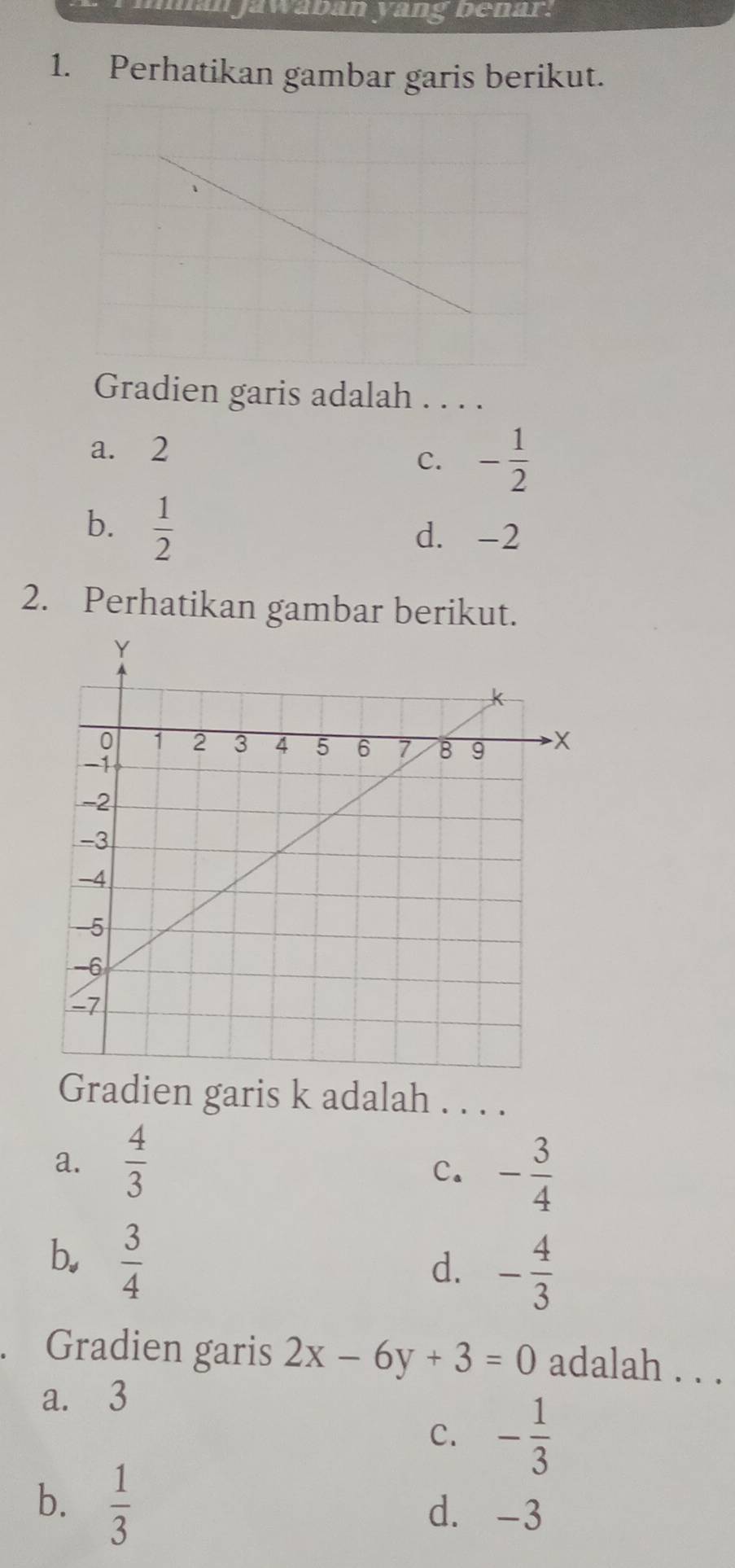 an jawäban yang benar.
1. Perhatikan gambar garis berikut.
Gradien garis adalah . . . .
a. 2
C. - 1/2 
b.  1/2 
d. -2
2. Perhatikan gambar berikut.
Gradien garis k adalah . . . .
a.  4/3 
C. - 3/4 
b.  3/4 
d. - 4/3 
Gradien garis 2x-6y+3=0 adalah . . .
a. 3
C. - 1/3 
b.  1/3 
d. -3