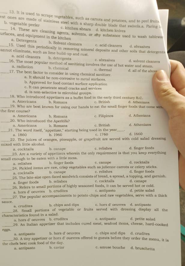 It is used to scrape vegetables, such as carrots and potatoes, and to peel fruits
est ones are made of stainless steel with a sharp double blade that swivels.a. Paring k
_b. vegetable peeler c. kitchen shears d. kitchen knives
14. These are cleaning agents, solvents, or any substance used to wash tablewar
urfaces, and equipment in the kitchen
a. Detergents b. Solvent cleaners c. acid cleaners d. abrasives
_15. Used this periodically in removing mineral deposits and other soils that detergents
annot eliminate, such as lime build-up and rust.
a. acid cleaners b. detergents c. abrasives d. solvent cleaners
_16. The most popular method of sanitizing involves the use of hot water and steam.
a. radiation b. chemical c. thermal d. all of the above
_17. The best factor to consider in using chemical sanitizer.
a. It should be non-corrosive to metal surfaces.
b. Approved for food contact surface application
c. It can penetrate small cracks and services
d. is non-selective to microbial groups.
_18. Who introduced appetizers as a buffet food in the early third century B.C.
a. Americans b. Romans c. British d. Athenians
_19. Who are best known for using our hands to eat the small finger foods that come with
the first course?
a. Americans b, Romans c. Filipinos d. Athenians
_20. Who introduced the Aperitifs?
a. Americans b. Romans c, British d. Athenians
_21. The word itself, "appetizer," starting being used in the year_
a. 1860 b. 1960 c. 1760 d. 1660
_22. The juices of oranges, pineapple, or grapefruit are served with cold salad dressing
mixed with little alcohol.
a. cocktails b. canape c. relishes d. finger foods
_23. Are a variety of appetizers wherein the only requirement is that you keep everything
small enough to be caten with a little mess.
a. relishes b. finger foods c. canape d. cocktails
_
24. Pickled items are raw, crisp vegetables such as julienne carrots or celery sticks.
a. cocktails b. canape c. relishes d. finger foods
_
25. The bite-size open-faced sandwich consists of bread, a spread, a topping, and garnish.
a. finger foods b. relishes c. cocktails d. canape
_
26. Refers to small portions of highly seasoned foods, it can be served hot or cold.
a. hors d' oeuvres b. crudites c. antipasto d. petite salad
_27. The popular accompaniments to potato chips and raw vegetables, serve with a thick
sauce c. hors d' oeuvres d. antipasto
a. crudites b. chips and dips
_28. Small portions of vegetable or fruits served with dressing display all the
characteristics found in a salad.
a. hors d' oeuvres b. crudites c. antipasto d. petite salad
_29. An Italian appetizer that includes cured meat, seafood items, cheese, hard-cooked
eggs. b. hors d' ocuvres c. chips and dips d. crudites
a. antipasto
_30. A tiny appetizer or hors d' ouevres offered to guests before they order the menu, it is
the chefs best cook food of the day.
a. antipasto b. caviar c. amuse bouche d. bruschetta