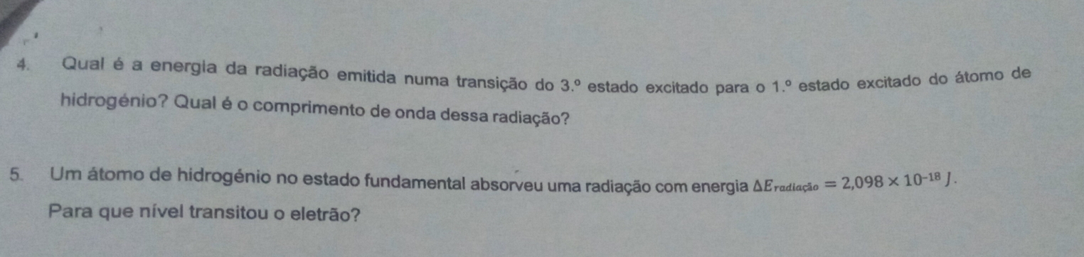 Qual é a energia da radiação emitida numa transição do 3.º estado excitado para o estado excitado do átomo de
1.^circ 
hidrogénio? Qual é o comprimento de onda dessa radiação? 
5. Um átomo de hidrogénio no estado fundamental absorveu uma radiação com energia △ E_radlacao=2,098* 10^(-18)J. 
Para que nível transitou o eletrão?