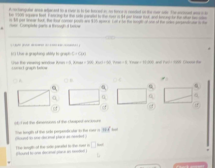 A rectangular area adjacent to a river is to be tenced in; no fence is needed on the river side. The encosed sas is to 
be 1500 square feet. Fencing for the side parallet to the river is $4 per linear fool, and fencing for the ofher bee sdes 
is $8 per linear foot, the four corner posts are $35 apiece. Let z be the length of one of the sides perpendicate io the 
nver Complete parts a through d below 
` yue your ah wer in im e var hoaton ? 
(c) Use a graphing utility to graph c=C(x)
Use the viewing window min =0,^circ /max=300, ^circ /scl=60, ^circ /min=0 , Ymez =10,000 and 7wx=10/9/9 Chaó ths 
correct graph below 
A. 
B. 
C 
。 
4 
y 
(d) Find the dimensions of the cheapest enclosure 
The length of the side perpendicular to the river is 19.4° 1661 
(Round to one decimal place as needed.) 
The length of the side parallel to the rver is □ 1601
(Round to one decimal place as needed) 
Chack anseet