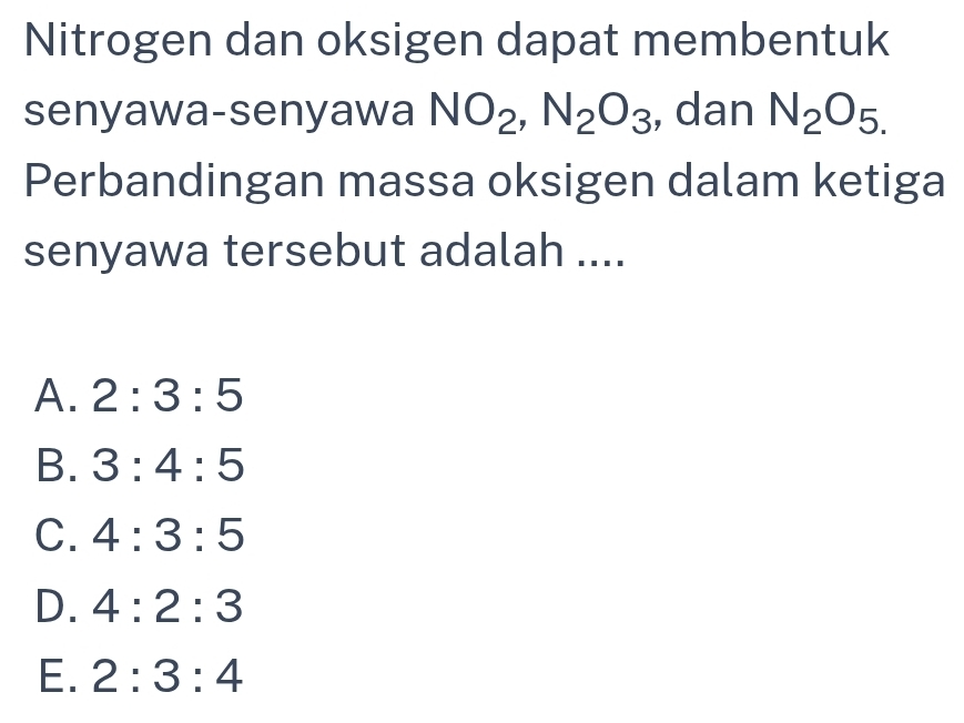 Nitrogen dan oksigen dapat membentuk
senyawa-senyawa NO_2, N_2O_3 , dan N_2O_5.
Perbandingan massa oksigen dalam ketiga
senyawa tersebut adalah ....
A. 2:3:5
B. 3:4:5
C. 4:3:5
D. 4:2:3
E. 2:3:4