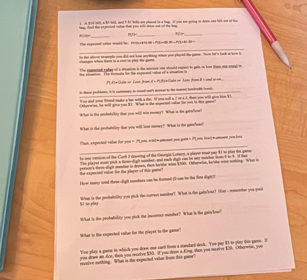 A $10 bill, a $5 bill and 5 $1 bills are placed in a hag. If you are going to draw one bill out of the
bag, find the expected value that you will draw out of the bag
_ P(10)^circ 
P(S)= _
_ P(1)^circ 
_
The expected value would be: P(70)=810.00+P(5)=$5.00* P(0.8100=
_
_
In the above example you did not lose anything when you played the game. Now let's look at how it
changes when there is a cost to play the game.
The expected valge of a situation is the amount one should expect to gain or lose from one rund in
the situation. The formula for the expected value of a situation is
P(A)· Gain or Loss from A+P(B) ●Gain or Loss from B + and so on...
In these problems, it is customary to round one's answer to the nearest hundredth (cent).
You and your friend make a bet with a die. If you roll a / or a 3, then you will give him $5.
Otherwise, he will give you $3. What is the expected value for you in this game?
What is the probability that you will win money? What is the gain/loss?
What is the probability that you will lose money? What is the gain/loss?
_
Thus, expected value for you = ( you win) • amount you gain + P( you lose) • amount you lose
In one version of the Cash 3 drawing of the Georgia Lottery, a player must pay $1 to play the game.
The player must pick a three-digit number, and each digit can be any number from 0 to 9. If that
person's three-digit number is drawn, then he/she wins $500. Otherwise, he/she wins nothing. What is
the expected value for the player of this game?
How many total three-digit numbers can be formed (0 can be the first digit)?
What is the probability you pick the correct number? What is the gain/loss? Hint - remember you paid
$1 to play.
What is the probability you pick the incorrect number? What is the gain/loss?
What is the expected value for the player in the game?
You play a game in which you draw one card from a standard deck. You pay $5 to play this game. If
you draw an Ace, then you receive $50. If you draw a King, then you receive $20. Otherwise, you
receive nothing. What is the expected value from this game?