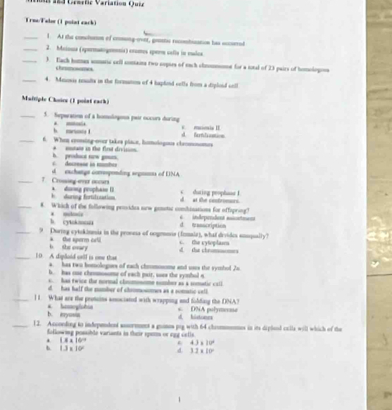 Moti and Génetie Variation Quiz
True/Falor (1 puint eack)
_1. At the conclumm of comsng-ovtr, gounts recombuzation has eccurred
_2. Maioua (spermatogeentis) cromos eperm cells in maloa
_3. ach homas somaric cell comains two copses of each chnommomnt for a iotal of 23 pairs of homologous
chrimosemes
_4. Meinsis reults in the formation of 4 haptoid cells from a diploid cell
Multiple Chuice (1 point eack)
_5. Seperation of a homolopoua pair occurs during
# omstouls
b. mrisste I d. fortilastion v. munis II.
_6. When crossing-over takes place, homologous chromosoers
entate in the first division.
b. produce naw gos.
decresse in mumber
d eachangs corresponding segnms of DNA
_7 Crosing-ever occurs during prophaas I
A dising prophase () C
F   during fertilization d. at the centromors.
_8. Which of the following providea srw genstic combinations for offspring?
* qolasio independent aortment
b. cytnkmoua d transcription
_9. During cytnkinmia in the proness of oogemmis (fzmale), what divides unuqually?
a the sperm cell c. the cytoplasm
b the ovary d. the chrumasomes
_10. A diploid crll is one that
a. has two homologues of each chromonome and uses the symhol 2n.
b. has oue chommosome of each pair, uses the symbol n
c. has twice the normal chnumonome number as a somatic crll
d. has half the number of chammossmes as a somatic cell
_] 1. What are the prosoins associated with wrapping and folding the DNA?
a homoglphia s. DNA polymexase
b. myusia d. histones
_12. Accoeding to independent sasormment a guinus pig with 64 chrummemes in its diplood calla will which of the
following possible variants in their spem or egg cetls.
. 1* 10^(11)
4.3* 10^4
b. 1.3* 10^2 d. 3.2* 10°