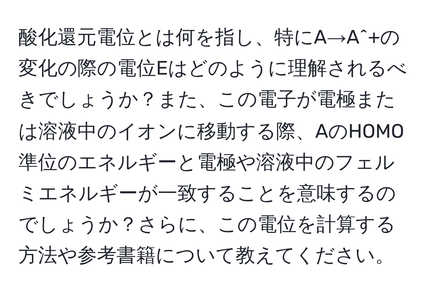 酸化還元電位とは何を指し、特にA→A^+の変化の際の電位Eはどのように理解されるべきでしょうか？また、この電子が電極または溶液中のイオンに移動する際、AのHOMO準位のエネルギーと電極や溶液中のフェルミエネルギーが一致することを意味するのでしょうか？さらに、この電位を計算する方法や参考書籍について教えてください。