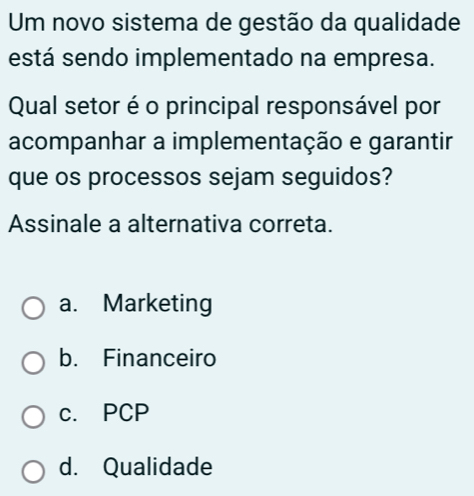 Um novo sistema de gestão da qualidade
está sendo implementado na empresa.
Qual setor é o principal responsável por
acompanhar a implementação e garantir
que os processos sejam seguidos?
Assinale a alternativa correta.
a. Marketing
b. Financeiro
c. PCP
d. Qualidade