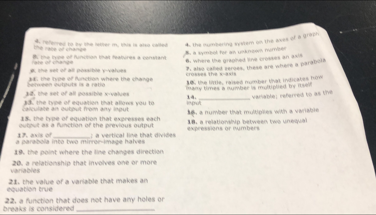 referred to by the letter m, this is also called 4 the numbering system on the axes of a graph 
the rate of change
B. a symbol for an unknown number
8. the type of function that features a constant
rate or change
6. where the graphed line crosses an axis
g the set of all possible y -values
7. also called zeroes, these are where a parabola
crosses the x= axis
. the type of function where the change
between outputs is a ratio 10. the little, raised number that indicates how
12. the set of all possible x -values many times a number is multiplied by itself
14._
variable; referred to as the
13. the type of equation that allows you to input
calculate an output from any input
16. a number that multiplies with a variable
15. the type of equation that expresses each 18. a relationship between two unequal
output as a function of the previous output
expressions or numbers
ま、 axis of_ ; a vertical line that divides
a parabola into two mirror-image halves
19. the point where the line changes direction
20. a relationship that involves one or more
variables
21, the value of a variable that makes an
equation true
22. a function that does not have any holes or
breaks is considered _