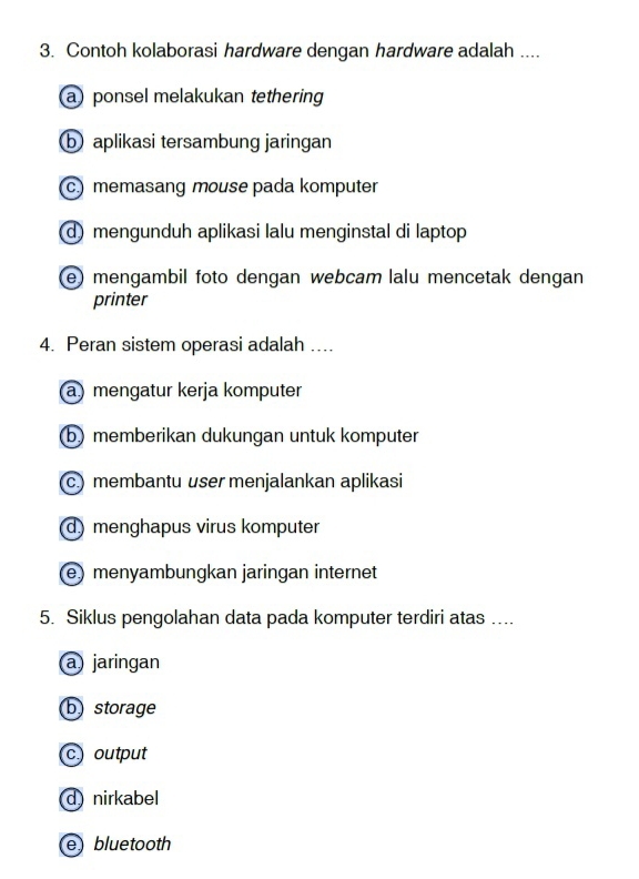 Contoh kolaborasi hardware dengan hardware adalah ....
a ponsel melakukan tethering
b aplikasi tersambung jaringan
c) memasang mouse pada komputer
d mengunduh aplikasi lalu menginstal di laptop
e) mengambil foto dengan webcam lalu mencetak dengan
printer
4. Peran sistem operasi adalah ....
a) mengatur kerja komputer
b memberikan dukungan untuk komputer
c membantu user menjalankan aplikasi
d) menghapus virus komputer
(e) menyambungkan jaringan internet
5. Siklus pengolahan data pada komputer terdiri atas ....
a jaringan
b storage
c output
d nirkabel
e bluetooth