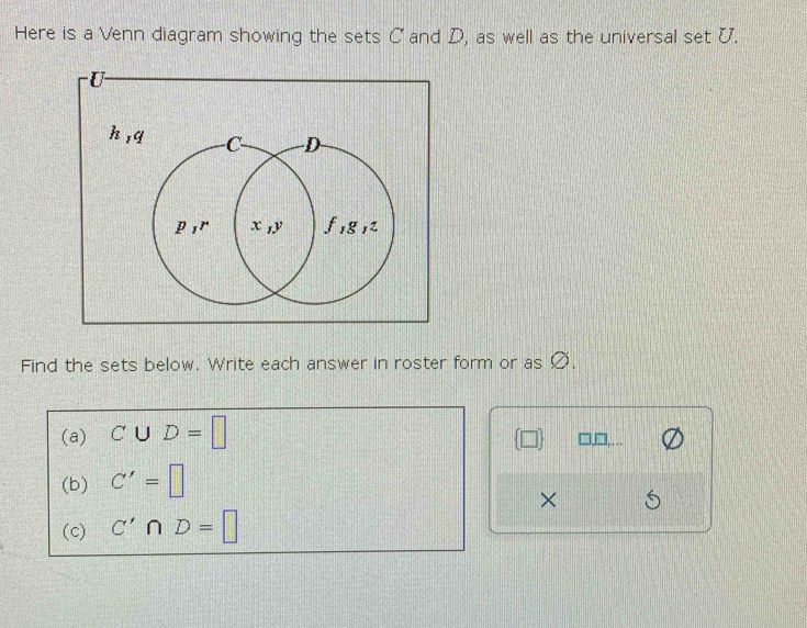 Here is a Venn diagram showing the sets C and D, as well as the universal set U.
U
h
Find the sets below. Write each answer in roster form or as Ø. 
(a) C∪ D=□
 □  □.… 
(b) C'=□
× 
(c) C'∩ D=□