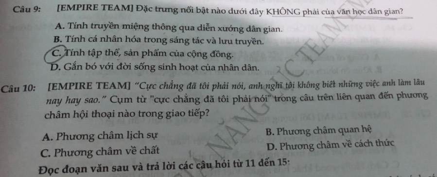 [EMPIRE TEAM] Đặc trưng nổi bật nào dưới đây KHÔNG phải của văn học dân gian?
A. Tính truyền miệng thông qua diễn xướng dân gian.
B. Tính cá nhân hóa trong sáng tác và lưu truyền.
C. Tính tập thể, sản phẩm của cộng đồng.
D. Gắn bó với đời sống sinh hoạt của nhân dân.
Câu 10: [EMPIRE TEAM] “Cực chẳng đã tôi phải nói, anh nghĩ tôi không biết những việc anh làm lâu
nay hay sao." Cụm từ ''cực chẳng đã tôi phải nói'' trong câu trên liên quan đến phương
châm hội thoại nào trong giao tiếp?
A. Phương châm lịch sự B. Phương châm quan hệ
C. Phương châm về chất D. Phương châm về cách thức
Đọc đoạn văn sau và trả lời các câu hỏi từ 11 đến 15: