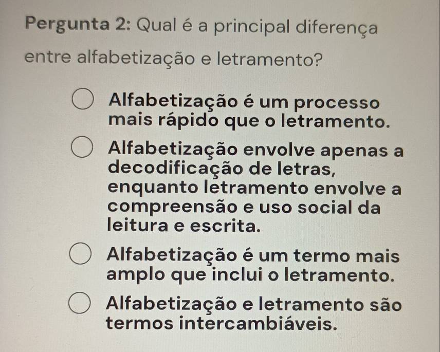 Pergunta 2: Qual é a principal diferença
entre alfabetização e letramento?
Alfabetização é um processo
mais rápido que o letramento.
Alfabetização envolve apenas a
decodificação de letras,
enquanto letramento envolve a
compreensão e uso social da
leitura e escrita.
Alfabetização é um termo mais
amplo que inclui o letramento.
Alfabetização e letramento são
termos intercambiáveis.