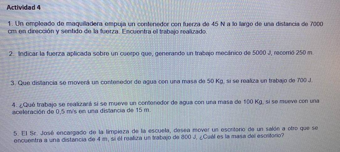 Actividad 4 
1. Un empleado de maquiladora empuja un contenedor con fuerza de 45 N a lo largo de una distancia de 7000
cm en dirección y sentido de la fuerza. Encuentra el trabajo realizado. 
2. Indicar la fuerza aplicada sobre un cuerpo que, generando un trabajo mecánico de 5000 J, recorrió 250 m. 
3. Que distancia se moverá un contenedor de agua con una masa de 50 Kg, si se realiza un trabajo de 700 J. 
4. ¿Qué trabajo se realizará si se mueve un contenedor de agua con una masa de 100 Kg, si se mueve con una 
aceleración de 0,5 m/s en una distancia de 15 m. 
5. El Sr. José encargado de la limpieza de la escuela, desea mover un escritorio de un salón a otro que se 
encuentra a una distancia de 4 m, si él realiza un trabajo de 800 J, ¿Cuál es la masa del escritorio?