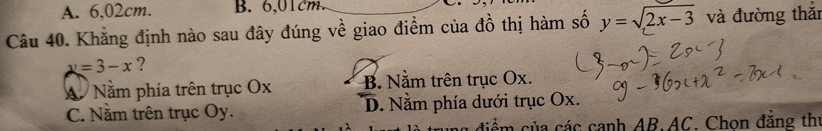 A. 6,02cm. B. 6,01cm.
Câu 40. Khẳng định nào sau đây đúng về giao điểm của đồ thị hàm số y=sqrt(2x-3) và đường thắi
y=3-x ?
A Nằm phía trên trục Ox
B. Nằm trên trục Ox.
C. Nằm trên trục Oy. D. Nằm phía dưới trục Ox.
điểm của các canh AB. AC. Chon đẳng thị