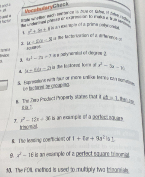 and a 
and a VocabularyCheck 
+p). 
i factor State whether each sentence is true or false. It false, replace 
the underlined phrase or expression to make a true sentence 
1. x^2+5x+6 is an example of a prime polynomial. 
2. (x+5)(x-5) is the factorization of a difference of 
terms squares. 
twice 
S. 3. 4x^2-2x+7 is a polynomial of degree 2. 
4. (x+5)(x-2) is the factored form of x^2-3x-10. 
5. Expressions with four or more unlike terms can sometime 
be factored by grouping. 
6. The Zero Product Property states that if _ ab=1 , then a or
b is 1. 
7. x^2-12x+36 is an example of a perfect square 
trinomial. 
8. The leading coefficient of 1+6a+9a^2 is 1. 
9. x^2-16 is an example of a perfect square trinomial. 
10. The FOIL method is used to multiply two trinomials.