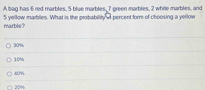 A bag has 6 red marbles, 5 blue marbles, 7 green marbles, 2 white marbles, and
5 yellow marbles. What is the probability i percent form of choosing a yellow
marble?
30%
10%
40%
20%