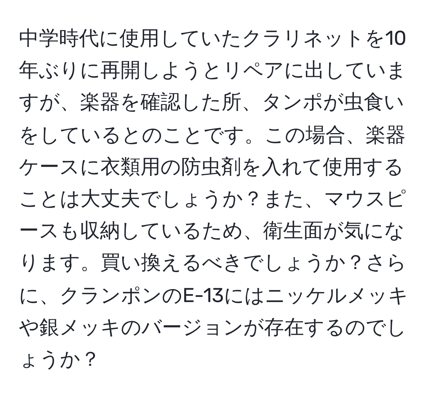 中学時代に使用していたクラリネットを10年ぶりに再開しようとリペアに出していますが、楽器を確認した所、タンポが虫食いをしているとのことです。この場合、楽器ケースに衣類用の防虫剤を入れて使用することは大丈夫でしょうか？また、マウスピースも収納しているため、衛生面が気になります。買い換えるべきでしょうか？さらに、クランポンのE-13にはニッケルメッキや銀メッキのバージョンが存在するのでしょうか？