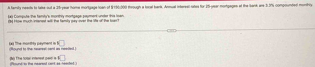 A family needs to take out a 25-year home mortgage loan of $150,000 through a local bank. Annual interest rates for 25-year mortgages at the bank are 3.3% compounded monthly. 
(a) Compute the family's monthly mortgage payment under this loan. 
(b) How much interest will the family pay over the life of the loan? 
(a) The monthly payment is $□. 
(Round to the nearest cent as needed.) 
(b) The total interest paid is $□. 
(Round to the nearest cent as needed.)