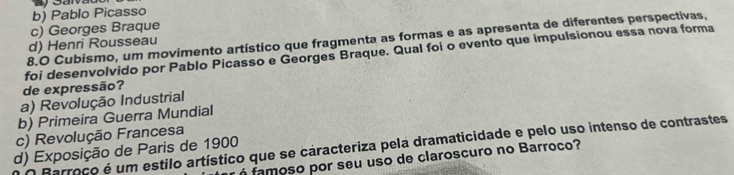 b) Pablo Picasso
c) Georges Braque
8.O Cubismo, um movimento artístico que fragmenta as formas e as apresenta de diferentes perspectivas,
d) Henri Rousseau
foi desenvolvido por Pablo Picasso e Georges Braque. Qual foi o evento que impulsionou essa nova forma
de expressão?
a) Revolução Industrial
b) Primeira Guerra Mundial
c) Revolução Francesa
Barroco é um estilo artístico que se caracteriza pela dramaticidade e pelo uso intenso de contrastes
d) Exposição de Paris de 1900
famoso por seu uso de claroscuro no Barroco?