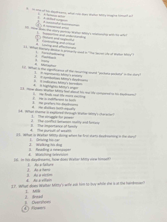 In one of his daydreams, what role does Walter Mitty imagine himself as?
1. A famous actor
2. A skilled surgeon
3. A successful businessman
4. A renowned artist
10. How does the story portray Walter Mitty's relationship with his wife?
1. Supportive and understanding
② Distant and neglectful
Controlling and critical
4. Loving and affectionate
11. What literary device is primarily used in ''The Secret Life of Walter Mitty''?
1. Foreshadowing
2. Flashback
3. Irony
4. Metaphor
12. What is the significance of the recurring sound "pockets-pocketa" in the story?
1. It represents Mitty's anxiety
2. It symbolizes Mitty's daydreams
3. It indicates Mitty's boredom
4. It highlights Mitty's anger
13. How does Walter Mitty feel about his real life compared to his daydreams?
1. He finds real life more exciting
2. He is indifferent to both
3. He prefers his daydreams
4. He dislikes both equally
14. What theme is explored through Walter Mitty's character?
1. The struggle for power
2. The conflict between reality and fantasy
3. The importance of family
4. The pursuit of wealth
15. What is Walter Mitty doing when he first starts daydreaming in the story?
1. Driving his car
2. Walking his dog
3. Reading a newspaper
4. Watching television
16. In his daydreams, how does Walter Mitty view himself?
1. As a failure
2. As a hero
3. As a victim
4. As a villain
17. What does Walter Mitty's wife ask him to buy while she is at the hairdresser?
1 Milk
2. Bread
3. Overshoes
4.) Flowers