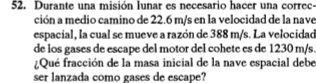 Durante una misión lunar es necesario hacer una correc- 
ción a medio camino de 22.6 m/s en la velocidad de la nave 
espacial, la cual se mueve a razón de 388 m/s. La velocidad 
de los gases de escape del motor del cohete es de 1230 m/s. 
¿Qué fracción de la masa inicial de la nave espacial debe 
ser lanzada como gases de escape?