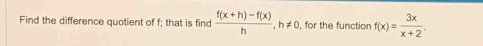 Find the difference quotient of f; that is find  (f(x+h)-f(x))/h , h!= 0 , for the function f(x)= 3x/x+2 .