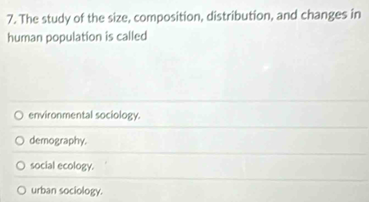 The study of the size, composition, distribution, and changes in
human population is called
environmental sociology.
demography.
social ecology.
urban sociology.