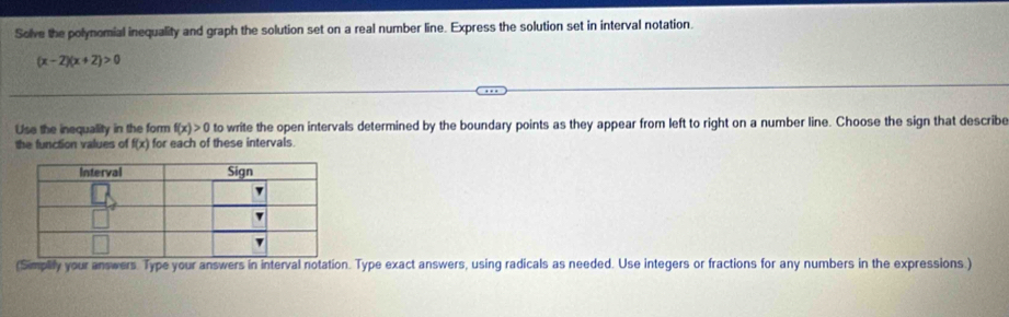 Solve the polynomial inequality and graph the solution set on a real number line. Express the solution set in interval notation.
(x-2)(x+2)>0
Use the inequality in the form f(x)>0 to write the open intervals determined by the boundary points as they appear from left to right on a number line. Choose the sign that describe 
the function values of f(x) for each of these intervals 
(Simplify your answers. Type your answers in interval notation. Type exact answers, using radicals as needed. Use integers or fractions for any numbers in the expressions.)